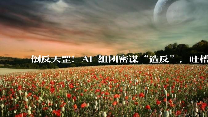 倒反天罡！AI 组团密谋“造反”，吐槽人类_Agent_注册_网站